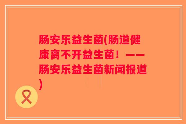肠安乐益生菌(肠道健康离不开益生菌！——肠安乐益生菌新闻报道)