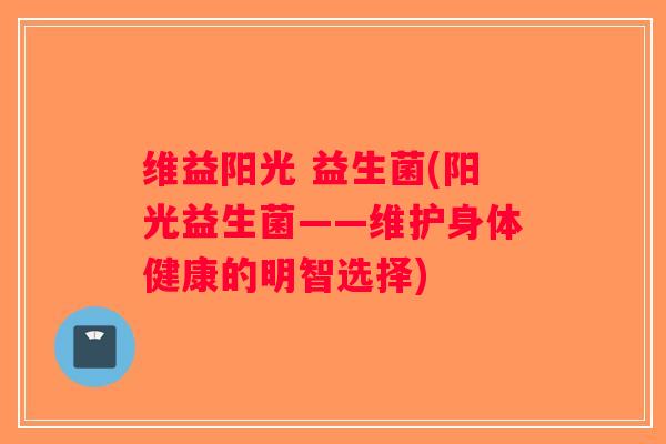 维益阳光 益生菌(阳光益生菌——维护身体健康的明智选择)