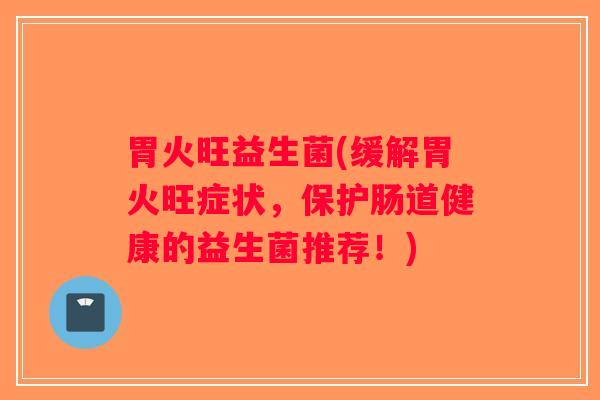 胃火旺益生菌(缓解胃火旺症状，保护肠道健康的益生菌推荐！)