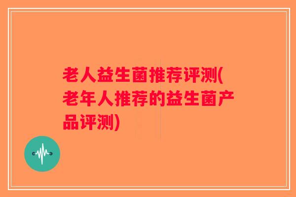 老人益生菌推荐评测(老年人推荐的益生菌产品评测)
