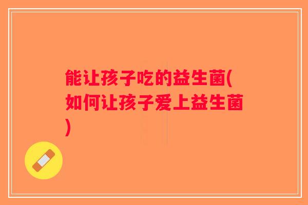 能让孩子吃的益生菌(如何让孩子爱上益生菌)