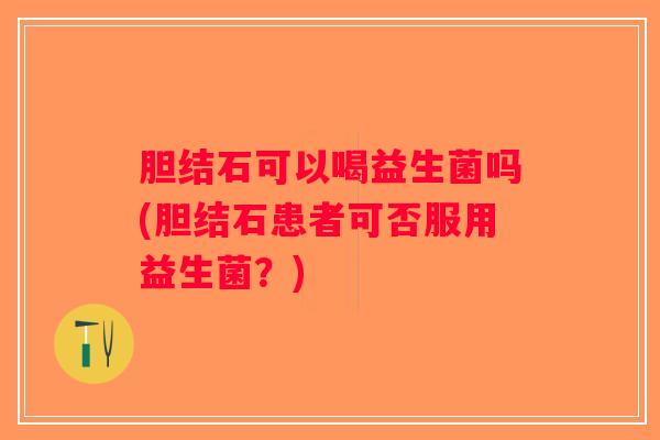 胆结石可以喝益生菌吗(胆结石患者可否服用益生菌?) 胆结石可以喝益生菌吗(胆结石患者可否服用益生菌?)