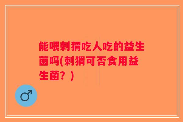 能喂刺猬吃人吃的益生菌吗(刺猬可否食用益生菌?) 能喂刺猬吃人吃的益生菌吗(刺猬可否食用益生菌?)