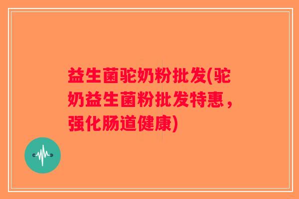 益生菌驼奶粉批发(驼奶益生菌粉批发特惠，强化肠道健康)