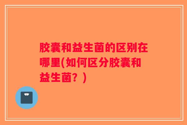 胶囊和益生菌的区别在哪里(如何区分胶囊和益生菌？)