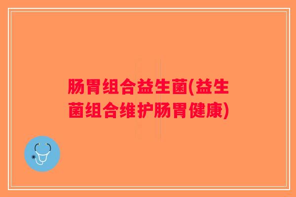 肠胃组合益生菌(益生菌组合维护肠胃健康)