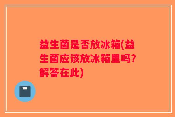 益生菌是否放冰箱(益生菌应该放冰箱里吗？解答在此)