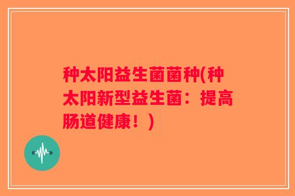 种太阳益生菌菌种(种太阳新型益生菌:提高肠道健康!) 种太阳益生菌菌种(种太阳新型益生菌:提高肠道健康!)