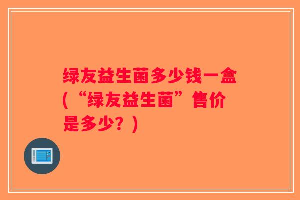 绿友益生菌多少钱一盒(“绿友益生菌”售价是多少？)