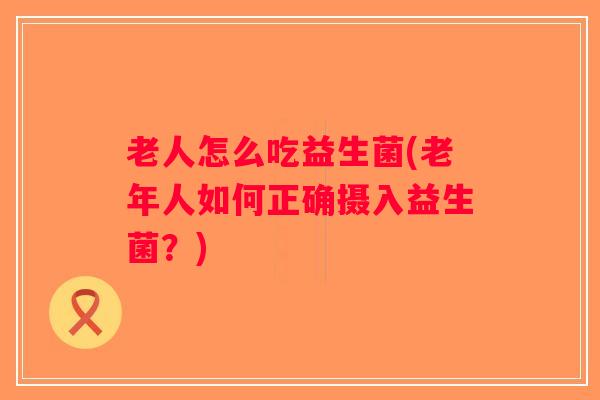 老人怎么吃益生菌(老年人如何正确摄入益生菌?) 老人怎么吃益生菌(老年人如何正确摄入益生菌?)
