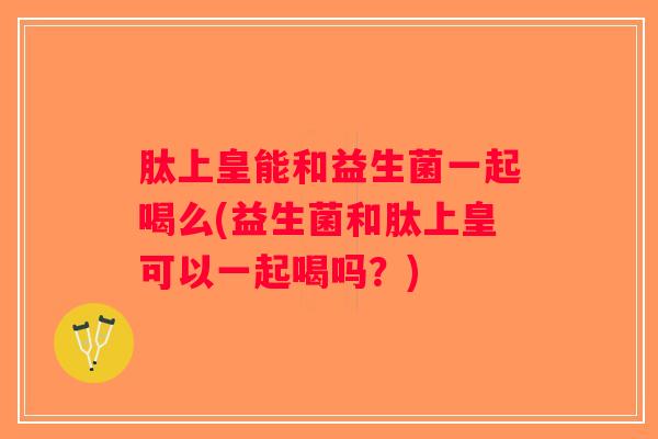 肽上皇能和益生菌一起喝么(益生菌和肽上皇可以一起喝吗？)