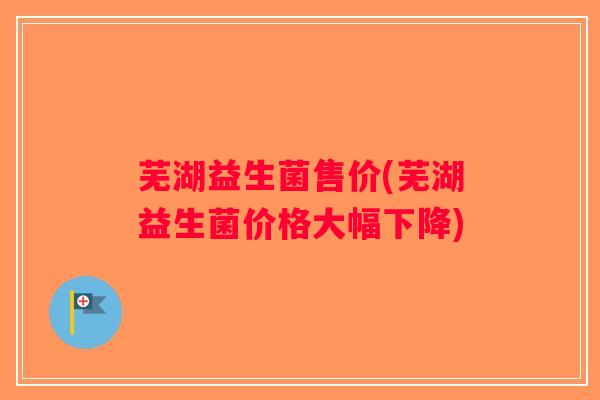 芜湖益生菌售价(芜湖益生菌价格大幅下降) 芜湖益生菌售价(芜湖益生菌价格大幅下降)