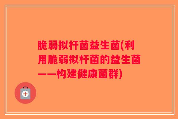 脆弱拟杆菌益生菌(利用脆弱拟杆菌的益生菌——构建健康菌群)