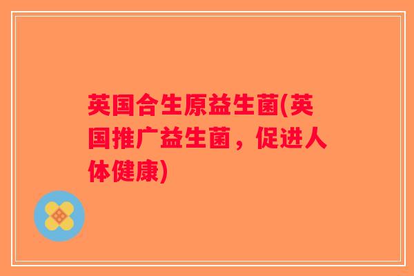 英国合生原益生菌(英国推广益生菌，促进人体健康)