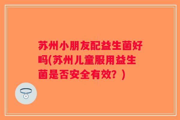 苏州小朋友配益生菌好吗(苏州儿童服用益生菌是否安全有效？)