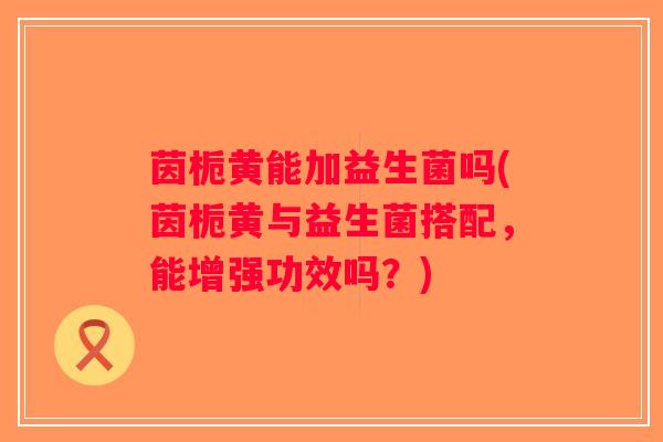 茵栀黄能加益生菌吗(茵栀黄与益生菌搭配，能增强功效吗？)