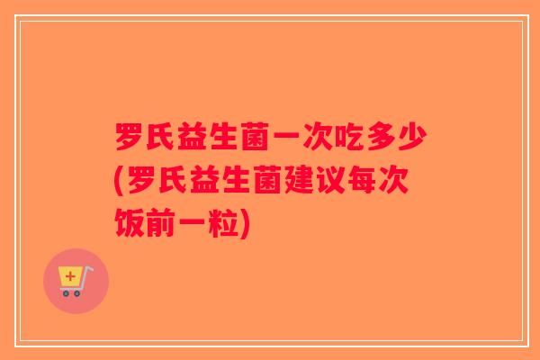 罗氏益生菌一次吃多少(罗氏益生菌建议每次饭前一粒)