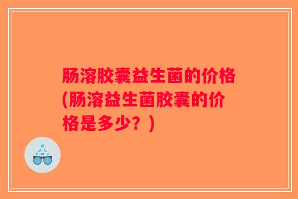 肠溶胶囊益生菌的价格(肠溶益生菌胶囊的价格是多少？)
