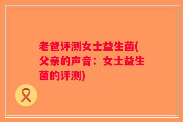 老爸评测女士益生菌(父亲的声音:女士益生菌的评测) 老爸评测女士益生菌(父亲的声音:女士益生菌的评测)