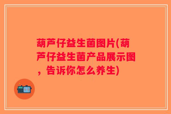 葫芦仔益生菌图片(葫芦仔益生菌产品展示图，告诉你怎么养生)