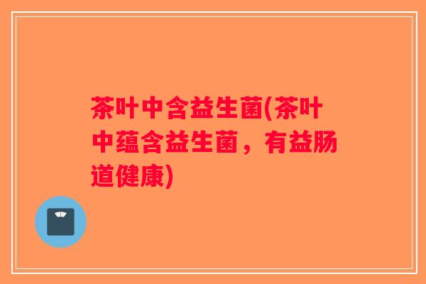 茶叶中含益生菌(茶叶中蕴含益生菌，有益肠道健康)