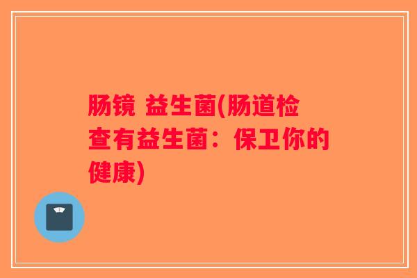肠镜 益生菌(肠道检查有益生菌:保卫你的健康) 肠镜 益生菌(肠道检查有益生菌:保卫你的健康)