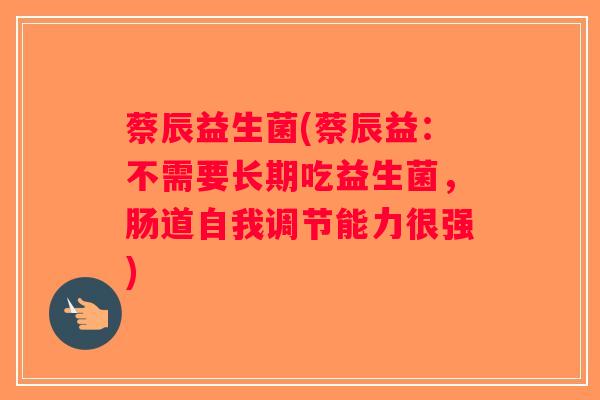 蔡辰益生菌(蔡辰益：不需要长期吃益生菌，肠道自我调节能力很强)