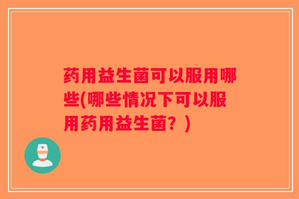 药用益生菌可以服用哪些(哪些情况下可以服用药用益生菌？)