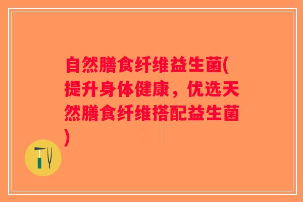 自然膳食纤维益生菌(提升身体健康,优选天然膳食纤维搭配益生菌) 自然膳食纤维益生菌(提升身体健康,优选天然膳食纤维搭配益生菌)