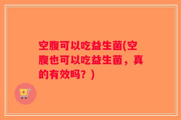 空腹可以吃益生菌(空腹也可以吃益生菌，真的有效吗？)