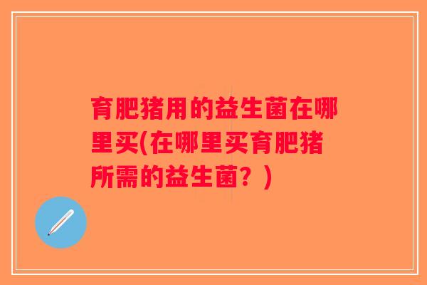 育肥猪用的益生菌在哪里买(在哪里买育肥猪所需的益生菌?) 育肥猪用的益生菌在哪里买(在哪里买育肥猪所需的益生菌?)