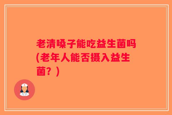 老清嗓子能吃益生菌吗(老年人能否摄入益生菌？)