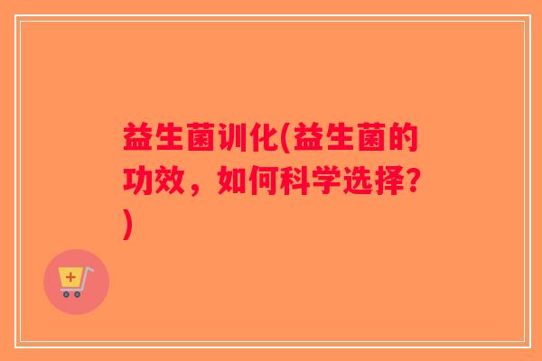 益生菌训化(益生菌的功效，如何科学选择？)