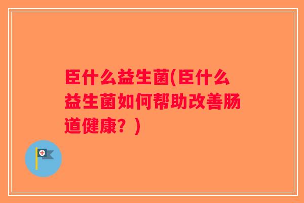 臣什么益生菌(臣什么益生菌如何帮助改善肠道健康？)