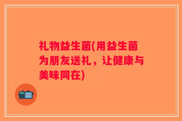 礼物益生菌(用益生菌为朋友送礼,让健康与美味同在) 礼物益生菌(用益生菌为朋友送礼,让健康与美味同在)