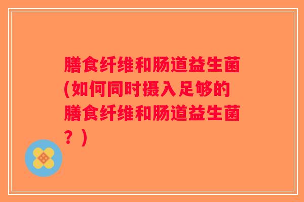 膳食纤维和肠道益生菌(如何同时摄入足够的膳食纤维和肠道益生菌？)