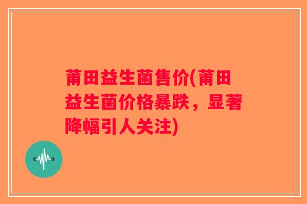 莆田益生菌售价(莆田益生菌价格暴跌，显著降幅引人关注)