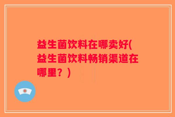 益生菌饮料在哪卖好(益生菌饮料畅销渠道在哪里？)