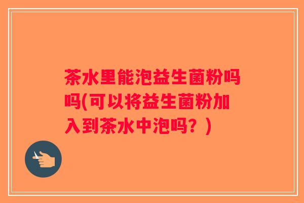 茶水里能泡益生菌粉吗吗(可以将益生菌粉加入到茶水中泡吗？)