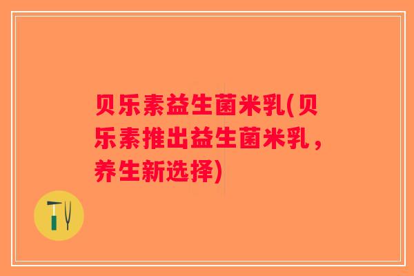 贝乐素益生菌米乳(贝乐素推出益生菌米乳,养生新选择) 贝乐素益生菌米乳(贝乐素推出益生菌米乳,养生新选择)