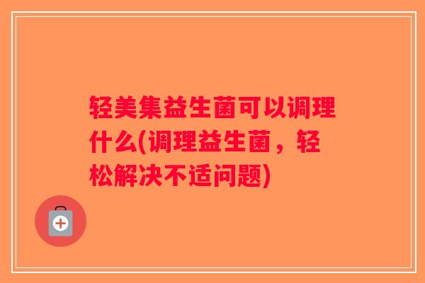 轻美集益生菌可以调理什么(调理益生菌，轻松解决不适问题)