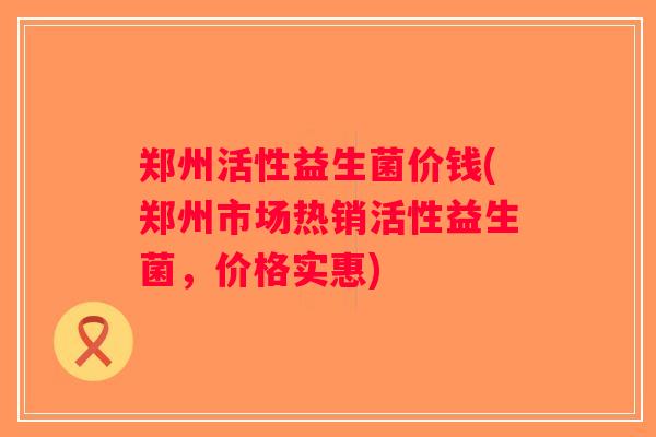 郑州活性益生菌价钱(郑州市场热销活性益生菌，价格实惠)