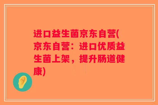 进口益生菌京东自营(京东自营：进口优质益生菌上架，提升肠道健康)