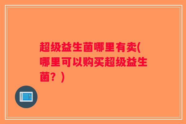 超级益生菌哪里有卖(哪里可以购买超级益生菌?) 超级益生菌哪里有卖(哪里可以购买超级益生菌?)