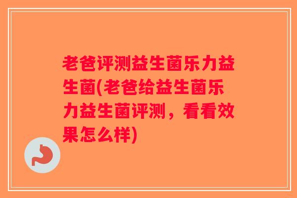 老爸评测益生菌乐力益生菌(老爸给益生菌乐力益生菌评测，看看效果怎么样)