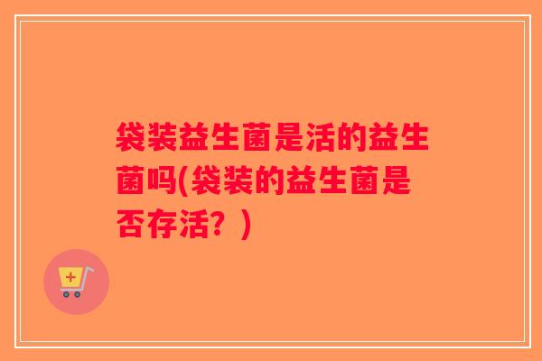 袋装益生菌是活的益生菌吗(袋装的益生菌是否存活？)