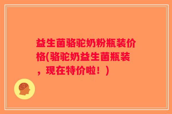 益生菌骆驼奶粉瓶装价格(骆驼奶益生菌瓶装，现在特价啦！)