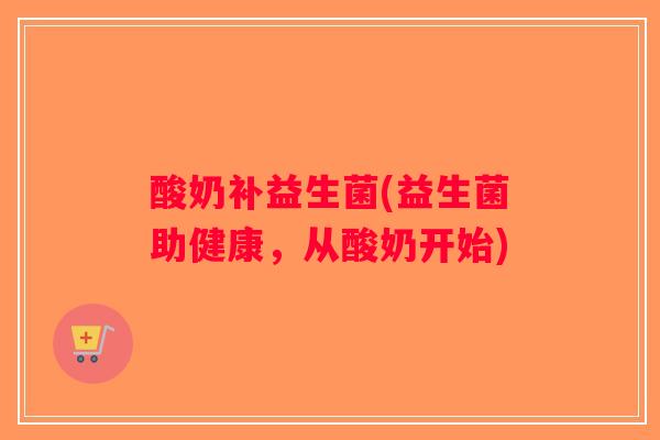 酸奶补益生菌(益生菌助健康,从酸奶开始) 酸奶补益生菌(益生菌助健康,从酸奶开始)