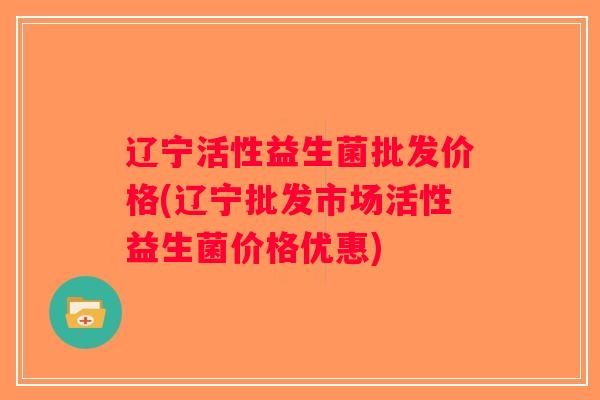 辽宁活性益生菌批发价格(辽宁批发市场活性益生菌价格优惠) 辽宁活性益生菌批发价格(辽宁批发市场活性益生菌价格优惠)
