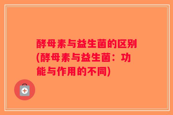 酵母素与益生菌的区别(酵母素与益生菌：功能与作用的不同)